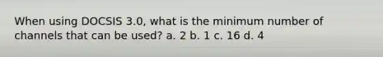 When using DOCSIS 3.0, what is the minimum number of channels that can be used? a. 2 b. 1 c. 16 d. 4