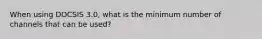 When using DOCSIS 3.0, what is the minimum number of channels that can be used?