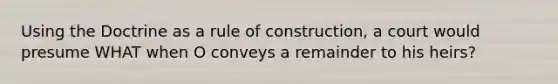 Using the Doctrine as a rule of construction, a court would presume WHAT when O conveys a remainder to his heirs?