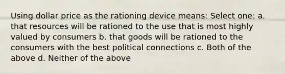 Using dollar price as the rationing device means: Select one: a. that resources will be rationed to the use that is most highly valued by consumers b. that goods will be rationed to the consumers with the best political connections c. Both of the above d. Neither of the above