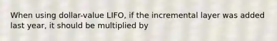 When using dollar-value LIFO, if the incremental layer was added last year, it should be multiplied by