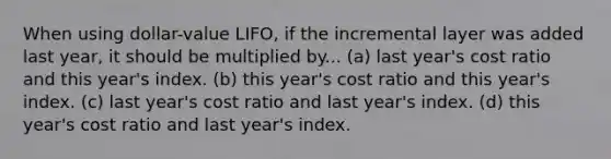 When using dollar-value LIFO, if the incremental layer was added last year, it should be multiplied by... (a) last year's cost ratio and this year's index. (b) this year's cost ratio and this year's index. (c) last year's cost ratio and last year's index. (d) this year's cost ratio and last year's index.