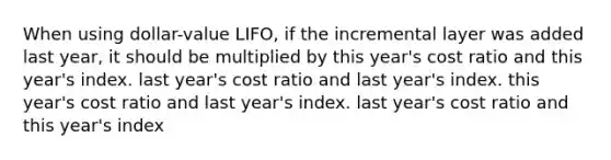 When using dollar-value LIFO, if the incremental layer was added last year, it should be multiplied by this year's cost ratio and this year's index. last year's cost ratio and last year's index. this year's cost ratio and last year's index. last year's cost ratio and this year's index