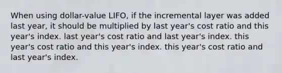 When using dollar-value LIFO, if the incremental layer was added last year, it should be multiplied by last year's cost ratio and this year's index. last year's cost ratio and last year's index. this year's cost ratio and this year's index. this year's cost ratio and last year's index.