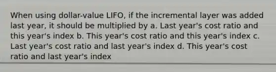 When using dollar-value LIFO, if the incremental layer was added last year, it should be multiplied by a. Last year's cost ratio and this year's index b. This year's cost ratio and this year's index c. Last year's cost ratio and last year's index d. This year's cost ratio and last year's index