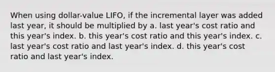 When using dollar-value LIFO, if the incremental layer was added last year, it should be multiplied by a. last year's cost ratio and this year's index. b. this year's cost ratio and this year's index. c. last year's cost ratio and last year's index. d. this year's cost ratio and last year's index.