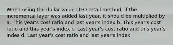 When using the dollar-value LIFO retail method, if the incremental layer was added last year, it should be multiplied by a. This year's cost ratio and last year's index b. This year's cost ratio and this year's index c. Last year's cost ratio and this year's indes d. Last year's cost ratio and last year's index