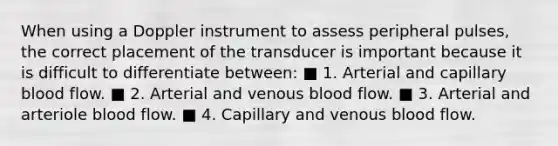 When using a Doppler instrument to assess peripheral pulses, the correct placement of the transducer is important because it is difficult to differentiate between: ■ 1. Arterial and capillary blood flow. ■ 2. Arterial and venous blood flow. ■ 3. Arterial and arteriole blood flow. ■ 4. Capillary and venous blood flow.