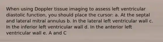 When using Doppler tissue imaging to assess left ventricular diastolic function, you should place the cursor: a. At the septal and lateral mitral annulus b. In the lateral left ventricular wall c. In the inferior left ventricular wall d. In the anterior left ventricular wall e. A and C