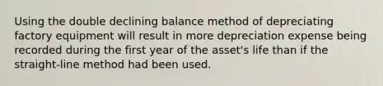 Using the double declining balance method of depreciating factory equipment will result in more depreciation expense being recorded during the first year of the asset's life than if the straight-line method had been used.