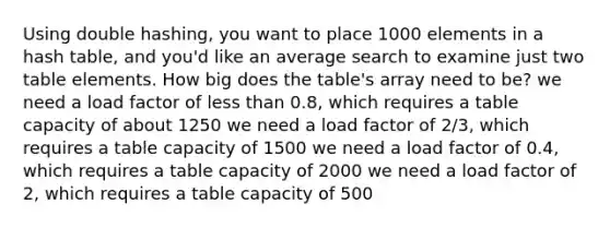 Using double hashing, you want to place 1000 elements in a hash table, and you'd like an average search to examine just two table elements. How big does the table's array need to be? we need a load factor of <a href='https://www.questionai.com/knowledge/k7BtlYpAMX-less-than' class='anchor-knowledge'>less than</a> 0.8, which requires a table capacity of about 1250 we need a load factor of 2/3, which requires a table capacity of 1500 we need a load factor of 0.4, which requires a table capacity of 2000 we need a load factor of 2, which requires a table capacity of 500