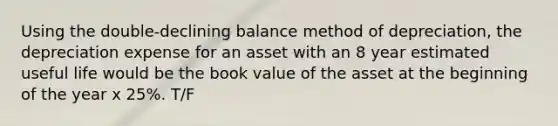 Using the double-declining balance method of depreciation, the depreciation expense for an asset with an 8 year estimated useful life would be the book value of the asset at the beginning of the year x 25%. T/F