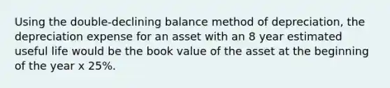 Using the double-declining balance method of depreciation, the depreciation expense for an asset with an 8 year estimated useful life would be the book value of the asset at the beginning of the year x 25%.