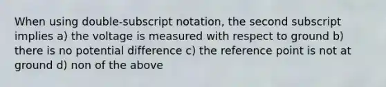 When using double-subscript notation, the second subscript implies a) the voltage is measured with respect to ground b) there is no potential difference c) the reference point is not at ground d) non of the above