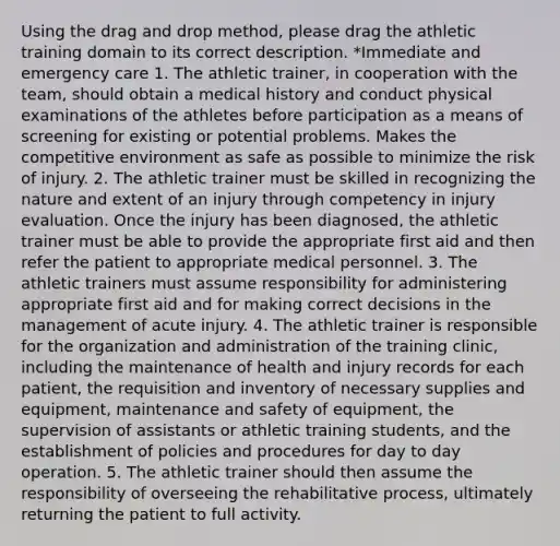 Using the drag and drop method, please drag the athletic training domain to its correct description. *Immediate and emergency care 1. The athletic trainer, in cooperation with the team, should obtain a medical history and conduct physical examinations of the athletes before participation as a means of screening for existing or potential problems. Makes the competitive environment as safe as possible to minimize the risk of injury. 2. The athletic trainer must be skilled in recognizing the nature and extent of an injury through competency in injury evaluation. Once the injury has been diagnosed, the athletic trainer must be able to provide the appropriate first aid and then refer the patient to appropriate medical personnel. 3. The athletic trainers must assume responsibility for administering appropriate first aid and for making correct decisions in the management of acute injury. 4. The athletic trainer is responsible for the organization and administration of the training clinic, including the maintenance of health and injury records for each patient, the requisition and inventory of necessary supplies and equipment, maintenance and safety of equipment, the supervision of assistants or athletic training students, and the establishment of policies and procedures for day to day operation. 5. The athletic trainer should then assume the responsibility of overseeing the rehabilitative process, ultimately returning the patient to full activity.