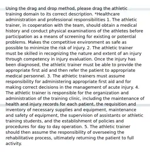 Using the drag and drop method, please drag the athletic training domain to its correct description. *Healthcare administration and professional responsibilities 1. The athletic trainer, in cooperation with the team, should obtain a medical history and conduct physical examinations of the athletes before participation as a means of screening for existing or potential problems. Makes the competitive environment as safe as possible to minimize the risk of injury. 2. The athletic trainer must be skilled in recognizing the nature and extent of an injury through competency in injury evaluation. Once the injury has been diagnosed, the athletic trainer must be able to provide the appropriate first aid and then refer the patient to appropriate medical personnel. 3. The athletic trainers must assume responsibility for administering appropriate first aid and for making correct decisions in the management of acute injury. 4. The athletic trainer is responsible for the organization and administration of the training clinic, including the maintenance of health and injury records for each patient, the requisition and inventory of necessary supplies and equipment, maintenance and safety of equipment, the supervision of assistants or athletic training students, and the establishment of policies and procedures for day to day operation. 5. The athletic trainer should then assume the responsibility of overseeing the rehabilitative process, ultimately returning the patient to full activity.