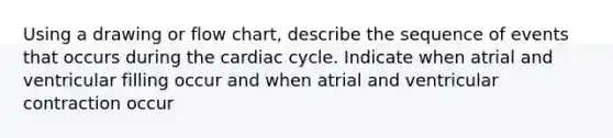 Using a drawing or flow chart, describe the sequence of events that occurs during the cardiac cycle. Indicate when atrial and ventricular filling occur and when atrial and ventricular contraction occur