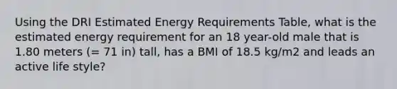 Using the DRI Estimated Energy Requirements Table, what is the estimated energy requirement for an 18 year-old male that is 1.80 meters (= 71 in) tall, has a BMI of 18.5 kg/m2 and leads an active life style?