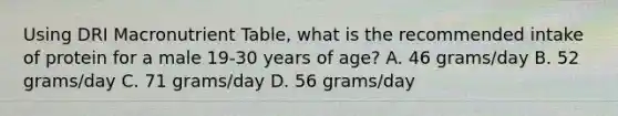 Using DRI Macronutrient Table, what is the recommended intake of protein for a male 19-30 years of age? A. 46 grams/day B. 52 grams/day C. 71 grams/day D. 56 grams/day