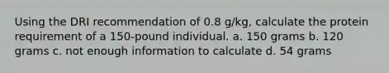 Using the DRI recommendation of 0.8 g/kg, calculate the protein requirement of a 150-pound individual. a. 150 grams b. 120 grams c. not enough information to calculate d. 54 grams