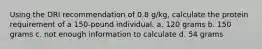 Using the DRI recommendation of 0.8 g/kg, calculate the protein requirement of a 150-pound individual. a. 120 grams b. 150 grams c. not enough information to calculate d. 54 grams