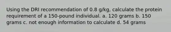 Using the DRI recommendation of 0.8 g/kg, calculate the protein requirement of a 150-pound individual. a. 120 grams b. 150 grams c. not enough information to calculate d. 54 grams