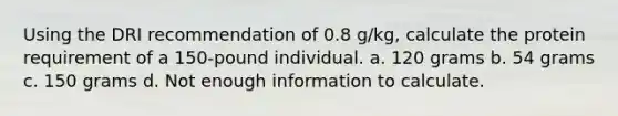 Using the DRI recommendation of 0.8 g/kg, calculate the protein requirement of a 150-pound individual. a. 120 grams b. 54 grams c. 150 grams d. Not enough information to calculate.