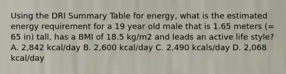 Using the DRI Summary Table for energy, what is the estimated energy requirement for a 19 year old male that is 1.65 meters (= 65 in) tall, has a BMI of 18.5 kg/m2 and leads an active life style? A. 2,842 kcal/day B. 2,600 kcal/day C. 2,490 kcals/day D. 2,068 kcal/day