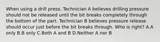 When using a drill press, Technician A believes drilling pressure should not be released until the bit breaks completely through the bottom of the part. Technician B believes pressure release should occur just before the bit breaks through. Who is right? A.A only B.B only C.Both A and B D.Neither A nor B