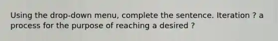 Using the drop-down menu, complete the sentence. Iteration ? a process for the purpose of reaching a desired ?