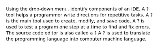 Using the drop-down menu, identify components of an IDE. A ? tool helps a programmer write directions for repetitive tasks. A ? is the main tool used to create, modify, and save code. A ? is used to test a program one step at a time to find and fix errors. The source code editor is also called a ? A ? is used to translate the programming language into computer machine language.