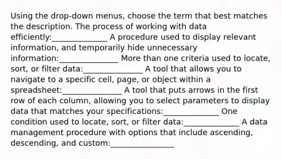 Using the drop-down menus, choose the term that best matches the description. The process of working with data efficiently:______________ A procedure used to display relevant information, and temporarily hide unnecessary information:_______________ More than one criteria used to locate, sort, or filter data:_______________ A tool that allows you to navigate to a specific cell, page, or object within a spreadsheet:_______________ A tool that puts arrows in the first row of each column, allowing you to select parameters to display data that matches your specifications:______________ One condition used to locate, sort, or filter data:______________ A data management procedure with options that include ascending, descending, and custom:________________