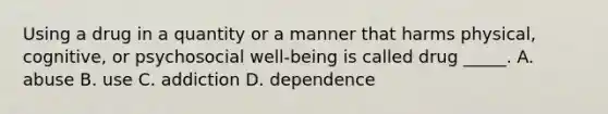 Using a drug in a quantity or a manner that harms physical, cognitive, or psychosocial well-being is called drug _____. A. abuse B. use C. addiction D. dependence