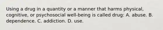 Using a drug in a quantity or a manner that harms physical, cognitive, or psychosocial well-being is called drug: A. abuse. B. dependence. C. addiction. D. use.