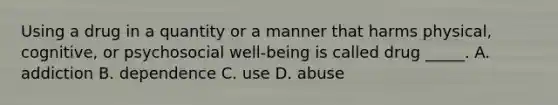 Using a drug in a quantity or a manner that harms physical, cognitive, or psychosocial well-being is called drug _____. A. addiction B. dependence C. use D. abuse