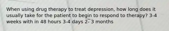 When using drug therapy to treat depression, how long does it usually take for the patient to begin to respond to therapy? 3-4 weeks with in 48 hours 3-4 days 2- 3 months