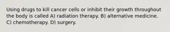 Using drugs to kill cancer cells or inhibit their growth throughout the body is called A) radiation therapy. B) alternative medicine. C) chemotherapy. D) surgery.