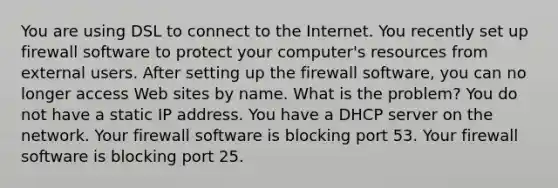 You are using DSL to connect to the Internet. You recently set up firewall software to protect your computer's resources from external users. After setting up the firewall software, you can no longer access Web sites by name. What is the problem? You do not have a static IP address. You have a DHCP server on the network. Your firewall software is blocking port 53. Your firewall software is blocking port 25.