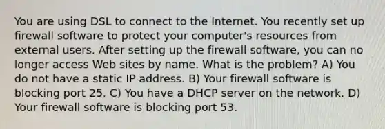 You are using DSL to connect to the Internet. You recently set up firewall software to protect your computer's resources from external users. After setting up the firewall software, you can no longer access Web sites by name. What is the problem? A) You do not have a static IP address. B) Your firewall software is blocking port 25. C) You have a DHCP server on the network. D) Your firewall software is blocking port 53.