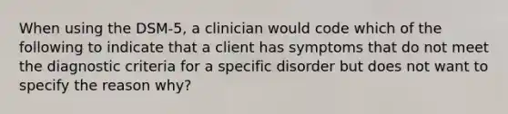 When using the DSM-5, a clinician would code which of the following to indicate that a client has symptoms that do not meet the diagnostic criteria for a specific disorder but does not want to specify the reason why?