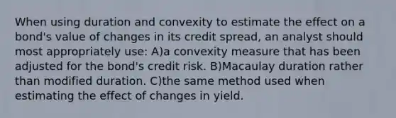 When using duration and convexity to estimate the effect on a bond's value of changes in its credit spread, an analyst should most appropriately use: A)a convexity measure that has been adjusted for the bond's credit risk. B)Macaulay duration rather than modified duration. C)the same method used when estimating the effect of changes in yield.