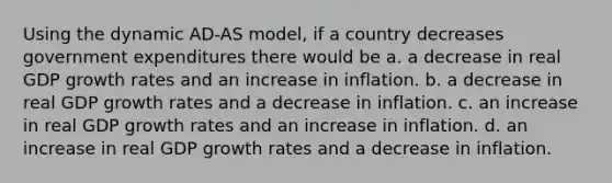 Using the dynamic <a href='https://www.questionai.com/knowledge/kOJyAl8KA8-ad-as-model' class='anchor-knowledge'>ad-as model</a>, if a country decreases government expenditures there would be a. a decrease in real GDP growth rates and an increase in inflation. b. a decrease in real GDP growth rates and a decrease in inflation. c. an increase in real GDP growth rates and an increase in inflation. d. an increase in real GDP growth rates and a decrease in inflation.