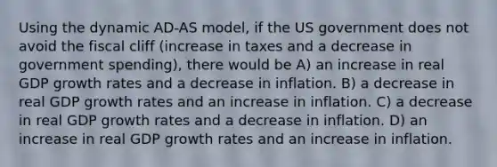 Using the dynamic AD-AS model, if the US government does not avoid the fiscal cliff (increase in taxes and a decrease in government spending), there would be A) an increase in real GDP growth rates and a decrease in inflation. B) a decrease in real GDP growth rates and an increase in inflation. C) a decrease in real GDP growth rates and a decrease in inflation. D) an increase in real GDP growth rates and an increase in inflation.