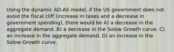 Using the dynamic AD-AS model, if the US government does not avoid the fiscal cliff (increase in taxes and a decrease in government spending), there would be A) a decrease in the aggregate demand. B) a decrease in the Solow Growth curve. C) an increase in the aggregate demand. D) an increase in the Solow Growth curve.