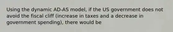 Using the dynamic AD-AS model, if the US government does not avoid the fiscal cliff (increase in taxes and a decrease in government spending), there would be