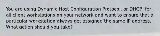 You are using Dynamic Host Configuration Protocol, or DHCP, for all client workstations on your network and want to ensure that a particular workstation always get assigned the same IP address. What action should you take?