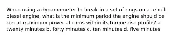 When using a dynamometer to break in a set of rings on a rebuilt diesel engine, what is the minimum period the engine should be run at maximum power at rpms within its torque rise profile? a. twenty minutes b. forty minutes c. ten minutes d. five minutes