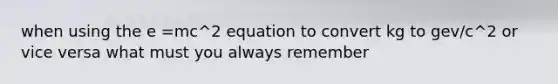 when using the e =mc^2 equation to convert kg to gev/c^2 or vice versa what must you always remember