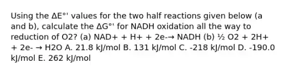 Using the ΔE°' values for the two half reactions given below (a and b), calculate the ΔG°' for NADH oxidation all the way to reduction of O2? (a) NAD+ + H+ + 2e-→ NADH (b) ½ O2 + 2H+ + 2e- → H2O A. 21.8 kJ/mol B. 131 kJ/mol C. -218 kJ/mol D. -190.0 kJ/mol E. 262 kJ/mol