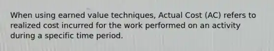 When using earned value techniques, Actual Cost (AC) refers to realized cost incurred for the work performed on an activity during a specific time period.